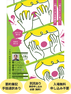 「知らない」に気づく「知ってる」を見直す -わたしが変わる 社会を変える- 要約筆記あり 手話通訳あり 託児あり事前申し込み必要(無料) 入場無料 申し込み不要